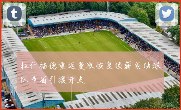 拉什福德重返曼联恢复顶薪或助球队节省引援开支
