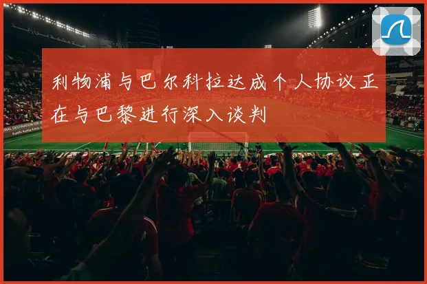利物浦与巴尔科拉达成个人协议正在与巴黎进行深入谈判