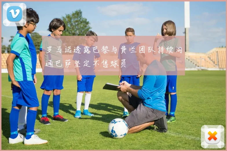 罗马诺透露巴黎与费兰团队持续沟通巴萨坚定不售球员